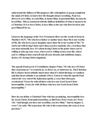 understand the fullness of His purposes, His redemption; to grasp completely
the mind of Christ, to know how He thought about everything. Paul was
driven to serve Him, to exalt Him, to honor Him, to proclaim Him, because he
loved Him. This is consistentwith the biblical definition of what it means to be
a Christian. It is to love Christ, to love Him as the one who first loved us and
gave Himself for us.
Listen to the language of the New Testament. Here are the words of Jesus in
Matthew 10:37, “He who loves father or mother more than Me is not worthy
of Me. He who loves son or daughter more than Me is not worthy of Me.” It
starts out with loving Christ more than you love anybody else, eventhose that
you most naturally love. It’s about loving Christ to the point where you’re
willing to take up your cross, where you’re willing to lose your life, where
you’re willing to hate yourself and all your dreams and ambitions, hopes,
desires. It’s loving Christ singularly.
The apostle Paulsays in 2 Corinthians chapter 5 that, “It’s the love of Christ
that constrains us,” or controls us, or drives us, or motivates us. The Christian
life is about a heart attitude much more than it’s about theology or conduct;
and that heart attitude is an attitude of love. Listen to what the apostle Paul
said at the very end of the Ephesians epistle, a verse that often gets
overlooked:“Grace be with all those who love our Lord Jesus Christ
incorruptibly. Grace be with all those who love our Lord Jesus Christ
incorruptibly.”
How do you define a Christian? One who has an undying, incorruptible love
for Jesus Christ. Paul understood that, so did Peter. Peterwrote, in 1 Peter
1:8, “And though you have not seenHim, you love Him.” And in chapter 2,
verse 7, he said, “He is precious. He who is the cornerstone, the rock, is to us
precious.”
 