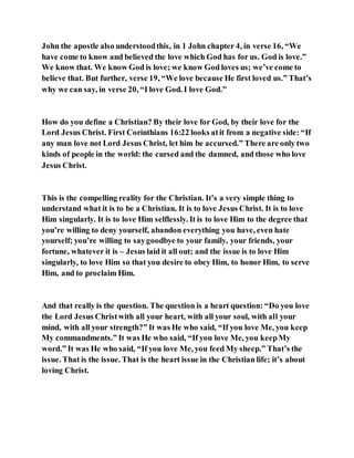 John the apostle also understoodthis, in 1 John chapter 4, in verse 16, “We
have come to know and believed the love which God has for us. God is love.”
We know that. We know God is love; we know God loves us; we’ve come to
believe that. But further, verse 19, “We love because He first loved us.” That’s
why we can say, in verse 20, “I love God. I love God.”
How do you define a Christian? By their love for God, by their love for the
Lord Jesus Christ. First Corinthians 16:22 looks atit from a negative side: “If
any man love not Lord Jesus Christ, let him be accursed.” There are only two
kinds of people in the world: the cursed and the damned, and those who love
Jesus Christ.
This is the compelling reality for the Christian. It’s a very simple thing to
understand what it is to be a Christian. It is to love Jesus Christ. It is to love
Him singularly. It is to love Him selflessly. It is to love Him to the degree that
you’re willing to deny yourself, abandon everything you have, even hate
yourself; you’re willing to saygoodbye to your family, your friends, your
fortune, whatever it is – Jesus laid it all out; and the issue is to love Him
singularly, to love Him so that you desire to obey Him, to honor Him, to serve
Him, and to proclaim Him.
And that really is the question. The question is a heart question: “Do you love
the Lord Jesus Christwith all your heart, with all your soul, with all your
mind, with all your strength?” It was He who said, “If you love Me, you keep
My commandments.” It was He who said, “If you love Me, you keepMy
word.” It was He who said, “If you love Me, you feed My sheep.” That’s the
issue. That is the issue. That is the heart issue in the Christian life; it’s about
loving Christ.
 