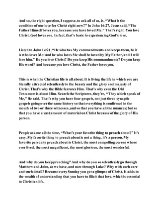 And so, the right question, I suppose, to ask all of us, is, “What is the
condition of our love for Christ right now?” In John 16:27, Jesus said, “The
Father Himself loves you, because you have loved Me.” That’s right. You love
Christ, God loves you. In fact, that’s basic to experiencing God’s love.
Listen to John 14:21, “He who has My commandments and keeps them, he it
is who loves Me; and he who loves Me shall be loved by My Father, and I will
love him.” Do you love Christ? Do you keepHis commandments? Do you keep
His word? And because you love Christ, the Father loves you.
This is what the Christian life is all about. It is living the life in which you are
literally attractedrelentlesslyto the beauty and the glory and majesty of
Christ. That’s why the Bible features Him. That’s why even the Old
Testamentis about Him. Searchthe Scriptures, they’re, “Theywhich speak of
Me,” He said. That’s why you have four gospels,not just three synaptic
gospels going overthe same history so that everything is confirmed in the
mouth of two or three witnesses,and so that you have all the nuances;but so
that you have a vastamount of material on Christ because ofthe glory of His
person.
People ask me all the time, “What’s your favorite thing to preachabout?” It’s
easy. My favorite thing to preachabout is not a thing, it’s a person. My
favorite person to preachabout is Christ, the most compelling person whose
ever lived, the most magnificent, the most glorious, the most wonderful.
And why do you keeppreaching? And why do you so relentlesslygo through
Matthew and John, as we have, and now through Luke? Why with such care
and such detail? Because everySunday you get a glimpse of Christ. It adds to
the wealthof understanding that you have to illicit that love, which is essential
to Christian life.
 