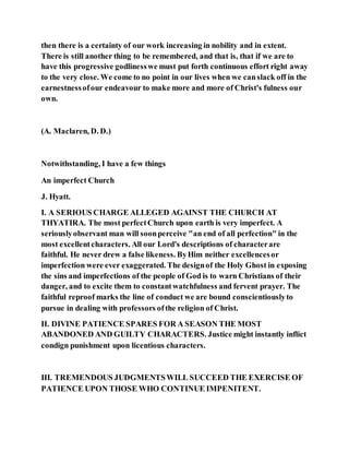 then there is a certainty of our work increasing in nobility and in extent.
There is still another thing to be remembered, and that is, that if we are to
have this progressive godlinesswe must put forth continuous effort right away
to the very close. We come to no point in our lives when we canslack off in the
earnestnessofour endeavour to make more and more of Christ's fulness our
own.
(A. Maclaren, D. D.)
Notwithstanding, I have a few things
An imperfect Church
J. Hyatt.
I. A SERIOUS CHARGE ALLEGED AGAINST THE CHURCH AT
THYATIRA. The most perfectChurch upon earth is very imperfect. A
seriouslyobservant man will soonperceive "an end of all perfection" in the
most excellentcharacters. All our Lord's descriptions of characterare
faithful. He never drew a false likeness. ByHim neither excellencesor
imperfection were ever exaggerated. The designof the Holy Ghost in exposing
the sins and imperfections of the people of God is to warn Christians of their
danger, and to excite them to constantwatchfulness and fervent prayer. The
faithful reproof marks the line of conduct we are bound conscientiouslyto
pursue in dealing with professors ofthe religion of Christ.
II. DIVINE PATIENCE SPARES FOR A SEASON THE MOST
ABANDONED AND GUILTY CHARACTERS. Justice might instantly inflict
condign punishment upon licentious characters.
III. TREMENDOUS JUDGMENTSWILL SUCCEED THE EXERCISE OF
PATIENCE UPON THOSE WHO CONTINUE IMPENITENT.
 