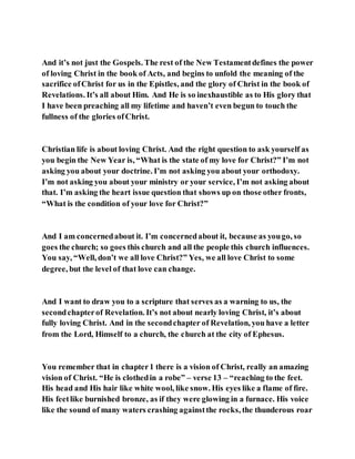 And it’s not just the Gospels. The rest of the New Testamentdefines the power
of loving Christ in the book of Acts, and begins to unfold the meaning of the
sacrifice ofChrist for us in the Epistles, and the glory of Christ in the book of
Revelations. It’s all about Him. And He is so inexhaustible as to His glory that
I have been preaching all my lifetime and haven’t even begun to touch the
fullness of the glories ofChrist.
Christian life is about loving Christ. And the right question to ask yourself as
you begin the New Year is, “What is the state of my love for Christ?” I’m not
asking you about your doctrine. I’m not asking you about your orthodoxy.
I’m not asking you about your ministry or your service, I’m not asking about
that. I’m asking the heart issue question that shows up on those other fronts,
“What is the condition of your love for Christ?”
And I am concernedabout it. I’m concernedabout it, because as yougo, so
goes the church; so goes this church and all the people this church influences.
You say, “Well, don’t we all love Christ?” Yes, we all love Christ to some
degree, but the level of that love can change.
And I want to draw you to a scripture that serves as a warning to us, the
secondchapterof Revelation. It’s not about nearly loving Christ, it’s about
fully loving Christ. And in the secondchapter of Revelation, you have a letter
from the Lord, Himself to a church, the church at the city of Ephesus.
You remember that in chapter1 there is a vision of Christ, really an amazing
vision of Christ. “He is clothedin a robe” – verse 13 – “reaching to the feet.
His head and His hair like white wool, like snow. His eyes like a flame of fire.
His feetlike burnished bronze, as if they were glowing in a furnace. His voice
like the sound of many waters crashing againstthe rocks, the thunderous roar
 