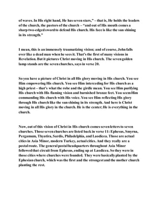 of waves. In His right hand, He has seven stars,” – that is, He holds the leaders
of the church, the pastors of the church – “and out of His mouth comes a
sharp two-edgedswordto defend His church. His face is like the sun shining
in its strength.”
I mean, this is an immensely traumatizing vision; and of course, Johnfalls
over like a dead man when he sees it. That’s the first of many visions in
Revelation. But it pictures Christ moving in His church. The sevengolden
lamp stands are the sevenchurches, says in verse 20.
So you have a picture of Christ in all His glory moving in His church. You see
Him empowering His church. You see Him interceding for His church as a
high priest – that’s what the robe and the girdle mean. You see Him purifying
His church with His flaming vision and burnished bronze feet. You seemHim
commanding His church with His voice. You see Him reflecting His glory
through His church like the sun shining in its strength. And here is Christ
moving in all His glory in the church. He is the center;He is everything in the
church.
Now, out of this vision of Christ in His church comes sevenletters to seven
churches. Those sevenchurches are listed back in verse 11: Ephesus, Smyrna,
Pergamum, Thyatira, Sardis, Philadelphia, and Laodicea. Those are actual
cities in Asia Minor, modern Turkey, actualcities. And they really are a
postalroute. The generalpostalheadquarters throughout Asia Minor
followedthat circuit from Ephesus, ending up at Laodicea. So they were in
those cities where churches were founded. They were basicallyplanted by the
Ephesianchurch, which was the first and the strongestand the mother church
planting the rest.
 