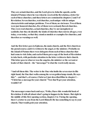 They are actualchurches, and the Lord gives to John the apostle, onthe
island of Patmos where he was when he receivedthe Revelation, a letter for
eachof these churches; and these letters are containedin chapters 2 and 3 of
Revelation. Sevenchurches, realchurches, eachunique with its unique
characteristicsand unique problems. Two of them, no sin issues. Two ofthem
were just honored churches, five of them were seriouslyflawed churches.
They were real churches, actualchurches, they’re not metaphoric or
symbolic; but they do identify the kinds of churches that exist in all ages, even
today, even today, so that they stand as models or examples for churches, and
therefore as warnings as well.
And the first letter goes to Ephesus, the main church, and the first church on
the postalcourse;and it is written to the angel, or the minister. Probably on
the island of Patmos there were delegates from eachof these churches that
had come to visit John, and eachof them gota copy of the book of Revelation
to take back, with particular attention to the letter written to their church.
This letter goes to whoeverwas the angelos,the minister or the servantor
leaderof that church – the “messenger”is what the word really means.
“And tell them this: The writer is the One who holds the seven stars in His
right hand, the One that walks among the sevengolden lamp stands, He says
this:” – and that’s, of course, Christ as I just describedHim in chapter1 –
“Christ has a messageforyour church.” Now that’ll get your attention,
wouldn’t it?
The messengercomes back and says, “Folks, Ihave this wonderful book of
Revelation. It tells all about what’s going to happen in the future. But right in
the middle of this first opening section, chapters 1 to 3 being the opening,
there’s a letter to you from the Lord Himself. He has something to say to your
church. That would grab your attention.
 