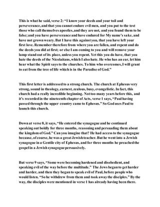 This is what he said, verse 2: “I know your deeds and your toil and
perseverance,and that you cannot endure evil men, and you put to the test
those who call themselves apostles,and they are not, and you found them to be
false;and you have perseveranceand have endured for My name’s sake, and
have not grownweary. But I have this againstyou, that you have left your
first love. Remember therefore from where you are fallen, and repent and do
the deeds you did at first; or else I am coming to you and will remove your
lamp stand out of its place, unless you repent. Yet this you do have, that you
hate the deeds of the Nicolaitans,which I also hate. He who has an ear, let him
hear what the Spirit says to the churches. To him who overcomes,I will grant
to eat from the tree of life which is in the Paradise of God.”
This first letter is addressedto a strong church. The church at Ephesus very
strong, sound in theology, earnest, zealous, busy, evangelistic. In fact, this
church had a really incredible beginning. Nottoo many years before this, and
it’s recordedin the nineteenth chapter of Acts, verse 1 says, “Paulhaving
passedthrough the upper country came to Ephesus.” So Goduses Paul to
launch this church.
Downat verse 8, it says, “He entered the synagogue and he continued
speaking out boldly for three months, reasoning and persuading them about
the kingdom of God.” Can you imagine that? He had access to the synagogue
because, ofcourse, he was a greatJewishteacher. But he went into a Jewish
synagogue in a Gentile city of Ephesus, and for three months he preachedthe
gospelin a Jewishsynagoguepersuasively.
But verse 9 says, “Some were becoming hardened and disobedient, and
speaking evil of the way before the multitude.” The Jews beganto getharder
and harder, and then they beganto speak evil of Paul, before people who
would listen. “So he withdrew from them and took awaythe disciples.” By the
way, the disciples were mentioned in verse 1 has already having been there.
 
