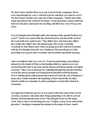 We don’t know whether there were any converts in the synagogue. There
were some disciples in verse 1 when he arrived, and there are some in verse 9.
We don’t know whether any came out of that synagogue.“And he moved his
whole operation to the schoolofTyrannus.” Some man had a school, and Paul
took over the place and used it for teaching, and did it for, verse 10 says, two
years.
Can you imagine these disciples under the tutelage of the apostle Paulfor two
years? “And it was so powerful, that all who lived in Asia heard the word of
the Lord, both Jews and Greeks.”Theydidn’t have television;they didn’t
have radio; they didn’t have the printed page. How in the world did
everybody in Asia Minor know what was going on in the schoolof Tyrannus
with the few disciples from the city of Ephesus? Because the powerof his
preaching was so great, that everybody who heard him spread the message.
And even added to that was, verse 11, “Godwas performing extraordinary
miracles by the hands of Paul, so that handkerchiefs or aprons were even
carried from his body to the sick, and the diseasesleft them and the evil spirits
went out.” There was so much power exploding through the apostle Paul that
even in his absence people were being healed and delivered from demons.
You’re talking about a phenomenal movement of God in the city of Ephesus. I
mean, they would remember the beginning of their church like no other
church would ever remember it, unless perhaps it was that first church in
Jerusalem.
An explosionof miracles, power. It was so powerful, that some of the Jewish
exorcists, you know, who made their living purporting to be able to castout
demons started using the name Jesus. Theythought Jesus was the magic
word. And so, these exorcists beganto say, “I adjure you by Jesus whom Paul
preaches,” starting to command the demons in the name of Jesus. And of
 