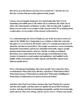 him not to go to the theater, because it was a total riot.” And the riot was
directly a result of the powerful explosion of the gospel.
I mean, can you imagine being part of a church plant like that? Great
beginnings, incredible power: the whole city in confusion, the whole city in
chaos, the whole business of idolatry crashes. This was big stuff. Temple of
Diana was one of the sevenwonders of the ancient world. We’re talking about
a major place, sevenwonders of the ancient world, massive.
I’ve walkedthrough the streets of Ephesus;one of the best-preservedsetof
ruins in the Middle East. Staggering to see a tribute to idols that existedin
that place. I’ve even been in the theater where I’ve actually preachedActs 19
about the riot that occurred there. The temple was massive:scores ofeunuchs,
thousands of prostitutes, priestesses, unnumbered heralds, singers, people
playing musical instruments, dancers. And the worship, according to
historians, was a kind of hysteria where people workedthemselves into
frenzies of shameless sexualconductand mutilation. And huddled in the
middle of this environment is a little church, and that little church turns
Ephesus upside-down.
Wow, what glorious beginnings. How those people’s lives must have been
revolutionized. What kind of joy did they experience? Whatkind of bliss?
What kind of peace?Whatkind of satisfaction?Whatkind of fulfillment?
What kind of exhilaration to be delivered from all of that?
And then when Paul wasn’t there anymore they had Timothy for a pastor,
and they had Aquila, and they had even Apollos the greatOld Testament
teacher. And they had the bestbeginning imaginable, and the best leadership,
and it showed. Theywere strong. And he says in verse 2, “I know your deeds,
 