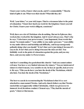I know your works, I know what you do, and it’s commendable.” Then he
kind of splits it out. What were their deeds? What did they do?
Well, “your labor,” or your toil, kopos. Thatis a strenuous labor to the point
of exhaustion. “I know how hard you work for the kingdom. I know you toil
for Christ. I know your work is diligent, consistent.”
Well, there are a lot of Christians who do nothing. But not in Ephesus; they
worked, they workedfor the kingdom. And it wasn’t always easy. That’s why
he says, “I also know your perseverance,”your hupomonē, from words that
means “to remain under,” “your ability to stay under pressure,” “yourability
to stay under distress and hardship and difficulty, and keepcourageously
gallantly doing what you should.” It isn’t that you’re just doing it because it’s
easyto do. It isn’t that you’re doing it because the skies are fair. You
faithfully work to the point of exhaustion againstthe grain, and you stay
there, and you stay under it. Perseverance.
And here’s something else goodabout this church: “And you cannotendure
evil men. You have a very limited tolerance for sinners.” You are intolerant of
sinners is what it means, very sensitive to sin. In fact, in specific, look atverse
6. He says, “This you do have: you hate the deeds of the Nicolaitans, whichI
also hate. You hate the deeds of the Nicolaitans.”
The best we can do in reconstructing the Nicolaitans is that it is a sect
attachedto a man named Nicolas. And early church fathers saythat Nicolas
started this sectapparently within Christianity, which was given over to
immoral, lewd, licentious conduct. Clement says, “Theyhad the morals of
goats,” whateverthatmeans.
 