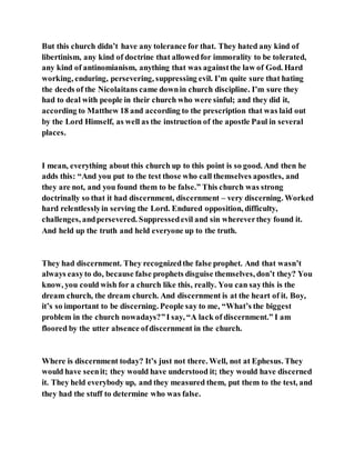 But this church didn’t have any tolerance for that. They hated any kind of
libertinism, any kind of doctrine that allowedfor immorality to be tolerated,
any kind of antinomianism, anything that was againstthe law of God. Hard
working, enduring, persevering, suppressing evil. I’m quite sure that hating
the deeds of the Nicolaitans came downin church discipline. I’m sure they
had to deal with people in their church who were sinful; and they did it,
according to Matthew 18 and according to the prescription that was laid out
by the Lord Himself, as well as the instruction of the apostle Paul in several
places.
I mean, everything about this church up to this point is so good. And then he
adds this: “And you put to the test those who call themselves apostles, and
they are not, and you found them to be false.” This church was strong
doctrinally so that it had discernment, discernment – very discerning. Worked
hard relentlesslyin serving the Lord. Endured opposition, difficulty,
challenges, andpersevered. Suppressedevil and sin whereverthey found it.
And held up the truth and held everyone up to the truth.
They had discernment. They recognizedthe false prophet. And that wasn’t
always easyto do, because false prophets disguise themselves, don’t they? You
know, you could wish for a church like this, really. You can saythis is the
dream church, the dream church. And discernment is at the heart of it. Boy,
it’s so important to be discerning. People say to me, “What’s the biggest
problem in the church nowadays?”I say, “A lack of discernment.” I am
floored by the utter absence ofdiscernment in the church.
Where is discernment today? It’s just not there. Well, not at Ephesus. They
would have seenit; they would have understood it; they would have discerned
it. They held everybody up, and they measured them, put them to the test, and
they had the stuff to determine who was false.
 