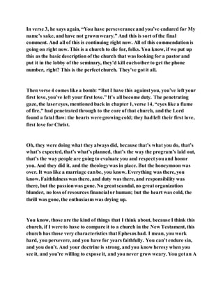 In verse 3, he says again, “You have perseveranceand you’ve endured for My
name’s sake, andhave not grownweary.” And this is sort of the final
comment. And all of this is continuing right now. All of this commendation is
going on right now. This is a church to die for, folks. You know, if we put up
this as the basic description of the church that was looking for a pastor and
put it in the lobby of the seminary, they’d kill eachother to get the phone
number, right? This is the perfectchurch. They’ve gotit all.
Then verse 4 comes like a bomb: “But I have this againstyou, you’ve left your
first love, you’ve left your first love.” It’s all become duty. The penetrating
gaze, the lasereyes, mentioned back in chapter 1, verse 14, “eyes like a flame
of fire,” had penetratedthrough to the core of that church, and the Lord
found a fatal flaw: the hearts were growing cold; they had left their first love,
first love for Christ.
Oh, they were doing what they always did, because that’s what you do, that’s
what’s expected, that’s what’s planned, that’s the way the program’s laid out,
that’s the way people are going to evaluate you and respectyou and honor
you. And they did it, and the theologywas in place. But the honeymoon was
over. It was like a marriage canbe, you know. Everything was there, you
know. Faithfulness was there, and duty was there, and responsibility was
there, but the passion was gone. No greatscandal, no greatorganization
blunder, no loss of resources financialor human; but the heart was cold, the
thrill was gone, the enthusiasm was drying up.
You know, those are the kind of things that I think about, because I think this
church, if I were to have to compare it to a church in the New Testament, this
church has those very characteristics thatEphesus had. I mean, you work
hard, you persevere, and you have for years faithfully. You can’t endure sin,
and you don’t. And your doctrine is strong, and you know heresy when you
see it, and you’re willing to expose it, and you never grow weary. You getan A
 