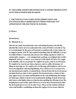 IV. OUR LORD ASSERTS HIS OMNISCIENCEAND HIS PREROGATIVE
TO PUNISH AND REWARD MANKIND.
V. THE EPISTLE CONCLUDES WITHEXHORTATION AND
ENCOURAGEMENTADDRESSEDTO THOSE WHO HAD NOT
APPROVED OF THE DOCTRINE OF JEZEBEL.
(J. Hyatt.)
Inconsistency
W. Mitchell, M. A.
Alas for our many inconsistencies,our varied imperfections; alas for the
mischief they do to our own souls and to the cause ofChrist everywhere!Up
to a certain point, by the grace ofGod and a steadfastwill, we have done, let
us suppose, pretty well. We have gainedsomething. But the difficulty is to get
on a little farther. Consciencehas always a few things againstus which we
cannot quite conquer — very unimportant, perhaps, according to the world's
judgment, and yet, we know, very contrary to the Spirit of Christ. We ought
to be humble, and we are proud. We ought to be grave, and we are frivolous.
We ought to be exactin our times of prayer, and we suffer all manner of
things to interrupt us. We ought to be overflowing with kindness;and we are
reserved, impatient, and unsympathising. It is well for us if we can perceive
our inconsistenciesandtry to amend them. The devil does his best to keepour
attention fixed on what we have gained. Our inconsistencies,whateverthey
may appear to us, are spots and blemishes in the soul, disfiguring that image
of Christ into which we desire to be transformed, holding us back from God
only knows what higher degrees ofperfection, spoiling the offering of our life,
keeping back a part of the spoil. Moreover, it is by these inconsistencies that
the devil gains powerover us in other ways. These are his stations which he
seizes and fortifies, establishing on them his engines of war, from which he
 