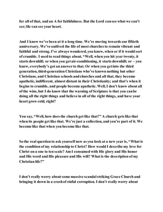 for all of that, and an A for faithfulness. But the Lord cansee what we can’t
see;He can see your heart.
And I know we’ve been at it a long time. We’re moving towards our fiftieth
anniversary. We’ve outlived the life of most churches to remain vibrant and
faithful and strong. I’ve always wondered, you know, when or if it would sort
of crumble. I used to read things about, “Well, when you hit year twenty, it
starts downhill; or when you getair-conditioning, it starts downhill; or – you
know, everybody’s got an answerto that. Or when you getinto the third
generation, third-generation Christians who’ve known nothing but other
Christians, and Christian schools andchurches and all that, they become
apathetic, indifferent, almost distant in their Christianity; and that’s when it
begins to crumble, and people become apathetic. Well, I don’t know about all
of the wins, but I do know that the warning of Scripture is that you canbe
doing all the right things and believe in all of the right things, and have your
heart grow cold, right?
You say, “Well, how does the church get like that?” A church gets like that
when its people get like that. We’re just a collection, and you’re part of it. We
become like that when you become like that.
So the real question to ask yourself now as you look at a new year is, “What is
the condition of my relationship to Christ? How would I describe my love for
Christ on a one to ten scale? Am I consumed with His glory and His honor
and His word and His pleasure and His will? What is the description of my
Christian life?”
I don’t really worry about some massive scandalstriking Grace Church and
bringing it down in a crashof sinful corruption. I don’t really worry about
 