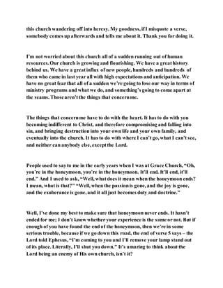 this church wandering off into heresy. My goodness, ifI misquote a verse,
somebody comes up afterwards and tells me about it. Thank you for doing it.
I’m not worried about this church all of a sudden running out of human
resources.Our church is growing and flourishing. We have a greathistory
behind us. We have a greatinflux of new people, hundreds and hundreds of
them who came in last year all with high expectations and anticipation. We
have no great fearthat all of a sudden we’re going to lose our way in terms of
ministry programs and what we do, and something’s going to come apart at
the seams. Thosearen’t the things that concernme.
The things that concernme have to do with the heart. It has to do with you
becoming indifferent to Christ, and therefore compromising and falling into
sin, and bringing destruction into your own life and your own family, and
eventually into the church. It has to do with where I can’t go, what I can’t see,
and neither can anybody else, exceptthe Lord.
People used to sayto me in the early years when I was at Grace Church, “Oh,
you’re in the honeymoon, you’re in the honeymoon. It’ll end. It’ll end, it’ll
end.” And I used to ask, “Well, whatdoes it mean when the honeymoon ends?
I mean, what is that?” “Well, when the passionis gone, and the joy is gone,
and the exuberance is gone, and it all just becomes duty and doctrine.”
Well, I’ve done my best to make sure that honeymoon never ends. It hasn’t
ended for me; I don’t know whether your experience is the same or not. But if
enough of you have found the end of the honeymoon, then we’re in some
serious trouble, because if we go down this road, the end of verse 5 says – the
Lord told Ephesus, “I’m coming to you and I’ll remove your lamp stand out
of its place. Literally, I’ll shut you down.” It’s amazing to think about the
Lord being an enemy of His own church, isn’t it?
 
