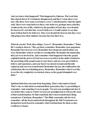 And you know what happened? That happened to Ephesus. The Lord shut
that church down. It’s testimony disappeared, and there’s none there even
now. Oh, there were some overcomers, verse 7, who listened to what the Spirit
said. There were some believers there, true believers, perhaps most; and they
would eat the tree of life, which is in the paradise of God, they were headed
for heaven. It’s not that they weren’t believers. I would venture to say that
most of them had to be believers. They were headed for heaven, but they were
still going to lose their ministry because they lost their love.
What do you do? Well, three things. Verse 5, “Remember. Remember.” What
He’s saying to them is, “Hey, go back, remember. Remember your paganism.
Remember how lostyou were. Remember how desperate and destitute you
were. Remember what it was like to worship idols. Remember the immorality
that you were involved in. And remember what happened when the gospel
exploded and the powerof God was seeneverywhere in the midst of miracles
the preaching of the gospelcame to your heart, and you were given faith to
believe and repentance, and your heart was turned around and literally
replaced, and you were transformed. Remember the joy, the exhilaration, the
satisfaction, the overwhelming peace. Remember. Rememberwhat it was like
to see the city completely overturned, chaos, as the gospeltriumphed over
idols.”
Spiritual defection cancome from forgetting. That’s what makes it hard.
That’s why we talk about secondand third generation, they’ve gotnothing to
remember. And sometimes I sayto people, “Go ask your grandparents how it
was before they came to Christ. Go ask your grandparents to tell you the story
of that transformation. Or find somebody that’s been transformed. Hang
around new Christians. Remember.” The Bible constantlycalls for us to
remember. All the feasts and festivals throughout the Old Testamentwere
designedto teach Israelto remember what God had done for them so they
would never forget.
 