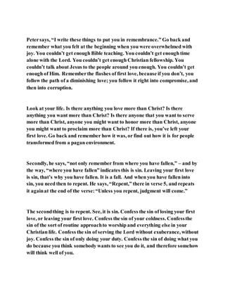 Petersays, “I write these things to put you in remembrance.” Go back and
remember what you felt at the beginning when you were overwhelmed with
joy. You couldn’t get enough Bible teaching. You couldn’t get enough time
alone with the Lord. You couldn’t get enough Christian fellowship. You
couldn’t talk about Jesus to the people around you enough. You couldn’t get
enough of Him. Rememberthe flashes of first love, because if you don’t, you
follow the path of a diminishing love; you follow it right into compromise, and
then into corruption.
Look at your life. Is there anything you love more than Christ? Is there
anything you want more than Christ? Is there anyone that you want to serve
more than Christ, anyone you might want to honor more than Christ, anyone
you might want to proclaim more than Christ? If there is, you’ve left your
first love. Go back and remember how it was, or find out how it is for people
transformed from a pagan environment.
Secondly, he says, “not only remember from where you have fallen,” – and by
the way, “where you have fallen” indicates this is sin. Leaving your first love
is sin, that’s why you have fallen. It is a fall. And when you have fallen into
sin, you need then to repent. He says, “Repent,” there in verse 5, and repeats
it againat the end of the verse:“Unless you repent, judgment will come.”
The secondthing is to repent. See, it is sin. Confess the sin of losing your first
love, or leaving your first love. Confess the sin of your coldness. Confessthe
sin of the sort of routine approachto worship and everything else in your
Christian life. Confess the sin of serving the Lord without exuberance, without
joy. Confess the sin of only doing your duty. Confess the sin of doing what you
do because you think somebody wants to see you do it, and therefore somehow
will think well of you.
 