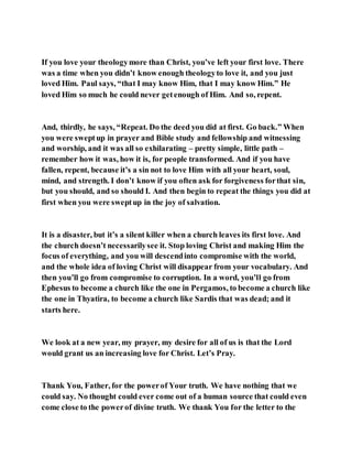 If you love your theologymore than Christ, you’ve left your first love. There
was a time when you didn’t know enough theologyto love it, and you just
loved Him. Paul says, “that I may know Him, that I may know Him.” He
loved Him so much he could never getenough of Him. And so, repent.
And, thirdly, he says, “Repeat. Do the deed you did at first. Go back.” When
you were sweptup in prayer and Bible study and fellowship and witnessing
and worship, and it was all so exhilarating – pretty simple, little path –
remember how it was, how it is, for people transformed. And if you have
fallen, repent, because it’s a sin not to love Him with all your heart, soul,
mind, and strength. I don’t know if you often ask for forgiveness forthat sin,
but you should, and so should I. And then begin to repeat the things you did at
first when you were sweptup in the joy of salvation.
It is a disaster, but it’s a silent killer when a church leaves its first love. And
the church doesn’t necessarilysee it. Stop loving Christ and making Him the
focus of everything, and you will descendinto compromise with the world,
and the whole idea of loving Christ will disappear from your vocabulary. And
then you’ll go from compromise to corruption. In a word, you’ll go from
Ephesus to become a church like the one in Pergamos, to become a church like
the one in Thyatira, to become a church like Sardis that was dead; and it
starts here.
We look at a new year, my prayer, my desire for all of us is that the Lord
would grant us an increasing love for Christ. Let’s Pray.
Thank You, Father, for the powerof Your truth. We have nothing that we
could say. No thought could ever come out of a human source that could even
come close to the powerof divine truth. We thank You for the letter to the
 