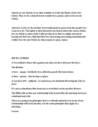 church, to our church, to us, that reminds us to fire the flames of love for
Christ. May we be a church lostin wonderlove, praise, and service to our
Christ.
And now, Lord, we do ask that You would grant us grace to be the people You
want us to be. The Spirit is shed abroad in our hearts and is the source ofthat
love to which we must yield. Cultivate that in us that we might, instead of
leaving our first love, find that first love increasing, increasing constantlyinto
a fuller love for our Christ, in whose name we pray, Amen.
RICH CATHERS
:4 Nevertheless Ihave this againstyou, that you have left your first love.
The Rebuke
:4 love – agape – brotherly love, affection, goodwill, benevolence
:4 first – protos – first in time or place
:4 you have left – aphiemi – to send away;of a husband divorcing his wife; to
leave
It’s not a coincidence that Jesus uses a word that can be used for divorce.
The Bible tells us that our relationship with Jesus is like the marriage between
a husband and wife.
There are going to be principles that we will talk about here in terms of our
relationship with God, but they are the same principles that apply in a
marriage.
Lesson
 