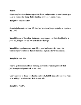 Repent
Something has come betweenyou and Jesus and you need to turn around, you
need to remove the thing that’s standing betweenyou and Jesus.
It might be a relationship.
Somebody has entered your life that has become a bigger priority to you than
the Lord.
It could be one of those bad fantasies – some guy or girl that shouldn’t be in
your life, but you are too infatuated to let them go.
It could be a goodpersonin your life – your husband, wife, kids – but
somehow you’ve allowedthem to become a higher priority than Jesus.
It might be your job
You’ve gottenso suckedinto working hard and advancing at work that
you’ve neglectedyour walk in the Lord.
God wants you to do an excellentjob at work, but He doesn’t want your work
to be a biggerpriority than He is in your life.
It might be “stuff”.
 