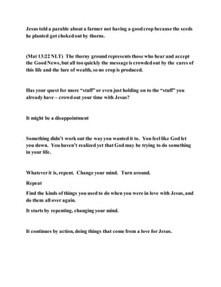 Jesus told a parable about a farmer not having a goodcrop because the seeds
he planted got chokedout by thorns.
(Mat 13:22 NLT) The thorny ground represents those who hear and accept
the GoodNews, but all too quickly the messageis crowdedout by the cares of
this life and the lure of wealth, so no crop is produced.
Has your quest for more “stuff” or even just holding on to the “stuff” you
already have – crowdout your time with Jesus?
It might be a disappointment
Something didn’t work out the wayyou wanted it to. You feel like God let
you down. You haven’t realized yet that God may be trying to do something
in your life.
Whateverit is, repent. Change your mind. Turn around.
Repeat
Find the kinds of things you used to do when you were in love with Jesus, and
do them all over again.
It starts by repenting, changing your mind.
It continues by action, doing things that come from a love for Jesus.
 