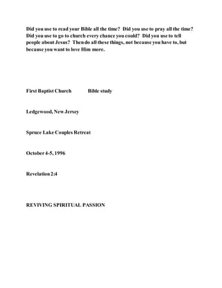 Did you use to read your Bible all the time? Did you use to pray all the time?
Did you use to go to church every chance you could? Did you use to tell
people about Jesus? Thendo all these things, not because you have to, but
because you want to love Him more.
First Baptist Church Bible study
Ledgewood, New Jersey
Spruce Lake Couples Retreat
October4-5, 1996
Revelation2:4
REVIVING SPIRITUAL PASSION
 