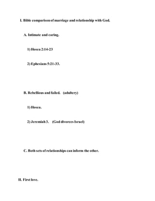 I. Bible comparisonof marriage and relationship with God.
A. Intimate and caring.
1) Hosea 2:14-23
2) Ephesians 5:21-33.
B. Rebellious and failed. (adultery)
1) Hosea.
2) Jeremiah3. (God divorces Israel)
C. Both sets of relationships can inform the other.
II. First love.
 