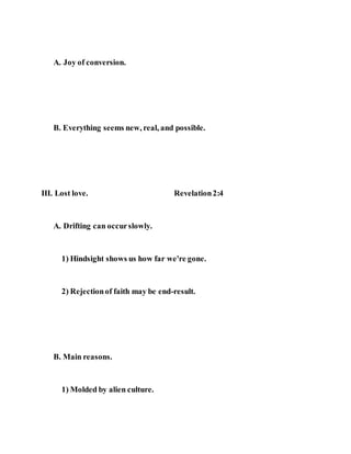 A. Joy of conversion.
B. Everything seems new, real, and possible.
III. Lost love. Revelation2:4
A. Drifting can occurslowly.
1) Hindsight shows us how far we're gone.
2) Rejectionof faith may be end-result.
B. Main reasons.
1) Molded by alien culture.
 