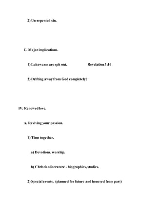 2) Un-repented sin.
C. Majorimplications.
1) Lukewarm are spit out. Revelation3:16
2) Drifting awayfrom God completely?
IV. Renewedlove.
A. Reviving your passion.
1) Time together.
a) Devotions, worship.
b) Christian literature - biographies, studies.
2) Specialevents. (planned for future and honored from past)
 