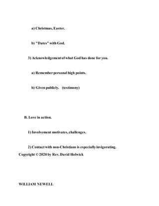 a) Christmas, Easter.
b) "Dates"with God.
3) Acknowledgementofwhat God has done for you.
a) Rememberpersonal high points.
b) Given publicly. (testimony)
B. Love in action.
1) Involvement motivates, challenges.
2) Contactwith non-Christians is especiallyinvigorating.
Copyright © 2020 by Rev. David Holwick
WILLIAM NEWELL
 