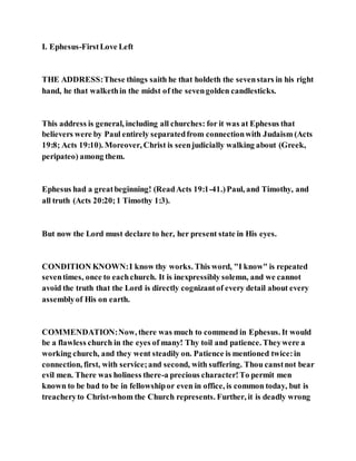 I. Ephesus-FirstLove Left
THE ADDRESS:These things saith he that holdeth the sevenstars in his right
hand, he that walkethin the midst of the sevengolden candlesticks.
This address is general, including all churches: for it was at Ephesus that
believers were by Paul entirely separatedfrom connectionwith Judaism (Acts
19:8; Acts 19:10). Moreover, Christ is seenjudicially walking about (Greek,
peripateo) among them.
Ephesus had a greatbeginning! (ReadActs 19:1-41.)Paul, and Timothy, and
all truth (Acts 20:20;1 Timothy 1:3).
But now the Lord must declare to her, her present state in His eyes.
CONDITION KNOWN:I know thy works. This word, "I know" is repeated
seventimes, once to eachchurch. It is inexpressibly solemn, and we cannot
avoid the truth that the Lord is directly cognizantof every detail about every
assemblyof His on earth.
COMMENDATION:Now, there was much to commend in Ephesus. It would
be a flawless church in the eyes of many! Thy toil and patience. Theywere a
working church, and they went steadily on. Patience is mentioned twice:in
connection, first, with service;and second, with suffering. Thou canstnot bear
evil men. There was holiness there-a precious character!To permit men
known to be bad to be in fellowshipor even in office, is common today, but is
treacheryto Christ-whom the Church represents. Further, it is deadly wrong
 