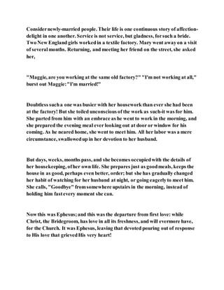 Considernewly-married people. Their life is one continuous story of affection-
delight in one another. Service is not service, but gladness, forsuch a bride.
Two New England girls workedin a textile factory. Mary went awayon a visit
of severalmonths. Returning, and meeting her friend on the street, she asked
her,
"Maggie, are you working at the same old factory?" "I'm not working at all,"
burst out Maggie:"I'm married!"
Doubtless sucha one was busier with her housework than ever she had been
at the factory! But she toiled unconscious of the work as such-it was for him.
She parted from him with an embrace as he went to work in the morning, and
she prepared the evening meal ever looking out at door or window for his
coming. As he neared home, she went to meet him. All her labor was a mere
circumstance, swallowedup in her devotion to her husband.
But days, weeks, months pass, and she becomes occupiedwith the details of
her housekeeping, ofher own life. She prepares just as goodmeals, keeps the
house in as good, perhaps even better, order; but she has gradually changed
her habit of watching for her husband at night, or going eagerlyto meet him.
She calls, "Goodbye" fromsomewhere upstairs in the morning, instead of
holding him fastevery moment she can.
Now this was Ephesus;and this was the departure from first love: while
Christ, the Bridegroom, has love in all its freshness, and will evermore have,
for the Church. It was Ephesus, leaving that devoted pouring out of response
to His love that grievedHis very heart!
 