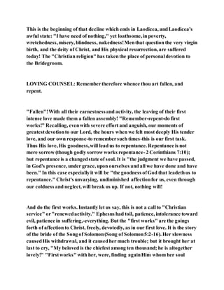This is the beginning of that decline which ends in Laodicea, andLaodicea's
awful state: "I have need of nothing," yet loathsome, in poverty,
wretchedness, misery, blindness, nakedness!Menthat question the very virgin
birth, and the deity of Christ, and His physical resurrection, are suffered
today! The "Christian religion" has takenthe place of personaldevotion to
the Bridegroom.
LOVING COUNSEL: Remembertherefore whence thou art fallen, and
repent.
"Fallen"!With all their earnestnessand activity, the leaving of their first
intense love made them a fallen assembly! "Remember-repent-do first
works!" Recalling, evenwith severe effort and anguish, our moments of
greatestdevotionto our Lord, the hours when we felt most deeply His tender
love, and our own response-to remembersuch times-this is our first task.
Thus His love, His goodness,will lead us to repentance. Repentance is not
mere sorrow (though godly sorrow works repentance-2 Corinthians 7:10);
but repentance is a changedstate of soul. It is "the judgment we have passed,
in God's presence, under grace, upon ourselves and all we have done and have
been." In this case especiallyit will be "the goodness ofGod that leadethus to
repentance." Christ's unvarying, undiminished affectionfor us, even through
our coldness and neglect, will break us up. If not, nothing will!
And do the first works. Instantly let us say, this is not a callto "Christian
service" or"renewedactivity." Ephesus had toil, patience, intolerance toward
evil, patience in suffering,-everything. But the "first works" are the goings
forth of affection to Christ, freely, devotedly, as in our first love. It is the story
of the bride of the Song of Solomon(Song of Solomon5:2-16). Her slowness
causedHis withdrawal, and it causedher much trouble; but it brought her at
last to cry, "My beloved is the chiefestamong ten thousand; he is altogether
lovely!" "Firstworks" with her, were, finding againHim whom her soul
 