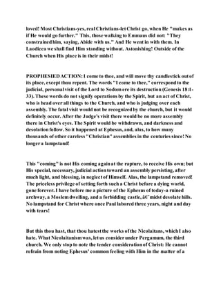 loved! Most Christians-yes, realChristians-letChrist go, when He "makes as
if He would go further." This, those walking to Emmaus did not: "They
constrainedhim, saying, Abide with us." And He went in with them. In
Laodicea we shall find Him standing without. Astonishing! Outside of the
Church when His place is in their midst!
PROPHESIEDACTION:I come to thee, and will move thy candlestick outof
its place, except thou repent. The words "I come to thee," correspondto the
judicial, personalvisit of the Lord to Sodom ere its destruction (Genesis 18:1-
33). These words do not signify operations by the Spirit, but an act of Christ,
who is head over all things to the Church, and who is judging over each
assembly. The fatal visit would not be recognizedby the church, but it would
definitely occur. After the Judge's visit there would be no more assembly
there in Christ's eyes. The Spirit would be withdrawn, and darkness and
desolationfollow. So it happened at Ephesus, and, alas, to how many
thousands of other careless"Christian" assemblies in the centuries since!No
longera lampstand!
This "coming" is not His coming againat the rapture, to receive His own; but
His special, necessary, judicial actiontoward an assembly persisting, after
much light, and blessing, in neglectof Himself. Alas, the lampstand removed!
The priceless privilege of setting forth such a Christ before a dying world,
gone forever. I have before me a picture of the Ephesus of today-a ruined
archway, a Moslemdwelling, and a forbidding castle, â€˜midst desolate hills.
No lampstand for Christ where once Paul labored three years, night and day
with tears!
But this thou hast, that thou hatestthe works ofthe Nicolaitans, whichI also
hate. What Nicolaitanismwas, letus considerunder Pergamum, the third
church. We only stop to note the tender considerationof Christ: He cannot
refrain from noting Ephesus' common feeling with Him in the matter of a
 