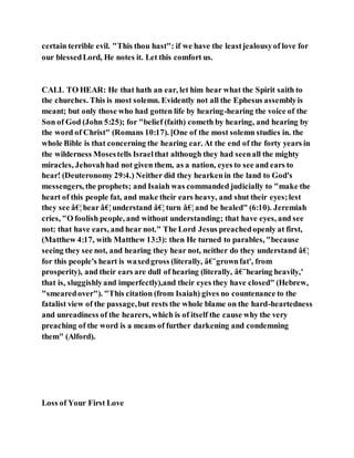 certain terrible evil. "This thou hast": if we have the leastjealousyof love for
our blessedLord, He notes it. Let this comfort us.
CALL TO HEAR: He that hath an ear, let him hear what the Spirit saith to
the churches. This is most solemn. Evidently not all the Ephesus assemblyis
meant; but only those who had gotten life by hearing-hearing the voice of the
Son of God (John 5:25); for "belief (faith) cometh by hearing, and hearing by
the word of Christ" (Romans 10:17). [One of the most solemn studies in. the
whole Bible is that concerning the hearing ear. At the end of the forty years in
the wilderness Mosestells Israelthat although they had seenall the mighty
miracles, Jehovahhad not given them, as a nation, eyes to see and ears to
hear! (Deuteronomy 29:4.) Neither did they hearkenin the land to God's
messengers, the prophets; and Isaiah was commanded judicially to "make the
heart of this people fat, and make their ears heavy, and shut their eyes;lest
they see â€¦hear â€¦understand â€¦ turn â€¦and be healed" (6:10). Jeremiah
cries, "O foolish people, and without understanding; that have eyes, and see
not: that have ears, and hear not." The Lord Jesus preachedopenly at first,
(Matthew 4:17, with Matthew 13:3): then He turned to parables, "because
seeing they see not, and hearing they hear not, neither do they understand â€¦
for this people's heart is waxedgross (literally, â€˜grownfat', from
prosperity), and their ears are dull of hearing (literally, â€˜hearing heavily,'
that is, sluggishlyand imperfectly),and their eyes they have closed" (Hebrew,
"smearedover"). "This citation (from Isaiah) gives no countenance to the
fatalist view of the passage,but rests the whole blame on the hard-heartedness
and unreadiness of the hearers, which is of itself the cause why the very
preaching of the word is a means of further darkening and condemning
them" (Alford).
Loss of Your First Love
 