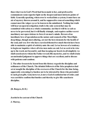 than what was in God's Word had been made to her, and professedto
communicate some superior light on the deepestand most intricate points of
faith. Generallyspeaking, when error is workedinto a system, it must have an
air of mystery thrown around it, and be supposedto concealsomething which
cannot meet the vulgar eye or be known to the uninitiated. Nothing but truth
will bear an open investigation; truth is the only systemthat may be
committed with safetyto a whole community; not that it will be so safe as
never to be perverted, but it will finally triumph, and requires neither secret
machinery nor open violence to force it on men's minds. Beware ofan
inordinate love of speculationon the nature and counsels ofthe MostHigh;
deep things, though most alluring, are not the best elements for the health of
the soul, and very few who have exercisedthemselves much therein have been
able to maintain a spirit of sobriety unto the end. Let us beware of a tendency
to begin our inquiries where all wise men make an end. Let us seek to be wise
up to the word, not beyond it; and thus keeping our hearts in all simplicity we
shall soonlearn to whom the Father reveals His mysteries, and we shall retain
an unclouded judgment to approve things that are excellent, and to discuss
with patience and candour.
2. The other lessonto be learnt from this history regards the discipline and
ordinances of the Church. The deluded followers ofthe false prophetess had
setat nought the discipline of the overseers ofthe Church for the time being,
apparently esteeming it a burden not to be tolerated by them who pretended
to such greatgifts. God, however, is not a God of confusion but of order, and
was carefulto confirm that burden and thereby to give His sanctionto
discipline.
(R. Burgess, B. D.)
Jezebelto be castout of the Church
J. Murray.
 