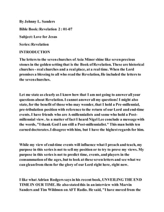 By Johnny L. Sanders
Bible Book:Revelation 2 : 01-07
Subject: Love for Jesus
Series:Revelation
INTRODUCTION
The letters to the sevenchurches of Asia Minor shine like sevenprecious
stones in the golden setting that is the Book ofRevelation. These are historical
churches - real churches and a real place, at a real time. When the Lord
promises a blessing to all who read the Revelation, He included the letters to
the sevenchurches.
Let me state as clearly as I know how that I am not going to answerall your
questions about Revelation. I cannot answerall my questions! I might also
state, for the benefit of those who may wonder, that I hold a Pre-millennial,
pre-tribulation position with reference to the return of our Lord and end-time
events. I have friends who are A-millennialists and some who hold a Post-
millennial view. As a matter of fact I heard Nigel Lee conclude a messagewith
the words, "I thank God I am still a Post-millennialist." This man holds ten
earned doctorates.I disagree with him, but I have the highestregards for him.
While my view of end-time events will influence what I preach and teach, my
purpose in this series is not to sell my position or to try to prove my views. My
purpose in this series is not to predict time, events, and players in the
consummation of the ages, but to look at these seven letters and see what we
can gleanfrom them for the glory of our Lord right here, right now.
I like what Adrian Rodgers says in his recent book, UNVEILING THE END
TIME IN OUR TIME. He also statedthis in an interview with Marvin
Sanders and Tim Wildmon on AFT Radio. He said, "I have moved from the
 