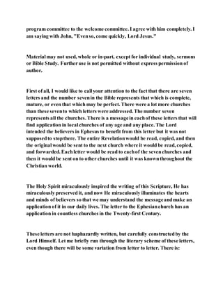 program committee to the welcome committee. I agree with him completely. I
am saying with John, "Evenso, come quickly, Lord Jesus."
Materialmay not used, whole or in-part, except for individual study, sermons
or Bible Study. Further use is not permitted without express permission of
author.
First of all, I would like to callyour attention to the fact that there are seven
letters and the number sevenin the Bible represents that which is complete,
mature, or even that which may be perfect. There were a lot more churches
than these sevento which letters were addressed. The number seven
represents all the churches. There is a messagein eachof these letters that will
find application in localchurches of any age and any place. The Lord
intended the believers in Ephesus to benefit from this letter but it was not
supposedto stopthere. The entire Revelationwould be read, copied, and then
the originalwould be sent to the next church where it would be read, copied,
and forwarded. Eachletter would be read to eachof the sevenchurches and
then it would be sent on to other churches until it was knownthroughout the
Christian world.
The Holy Spirit miraculously inspired the writing of this Scripture, He has
miraculously preserved it, and now He miraculously illuminates the hearts
and minds of believers so that we may understand the messageandmake an
application of it in our daily lives. The letter to the Ephesianchurch has an
application in countless churches in the Twenty-first Century.
These letters are not haphazardly written, but carefully constructedby the
Lord Himself. Let me briefly run through the literary scheme of these letters,
even though there will be some variation from letter to letter. There is:
 