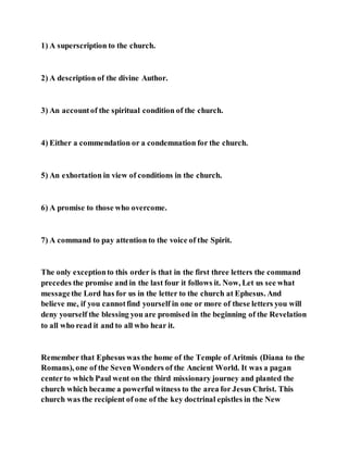 1) A superscription to the church.
2) A description of the divine Author.
3) An accountof the spiritual condition of the church.
4) Either a commendation or a condemnation for the church.
5) An exhortation in view of conditions in the church.
6) A promise to those who overcome.
7) A command to pay attention to the voice of the Spirit.
The only exceptionto this order is that in the first three letters the command
precedes the promise and in the last four it follows it. Now, Let us see what
messagethe Lord has for us in the letter to the church at Ephesus. And
believe me, if you cannotfind yourself in one or more of these letters you will
deny yourself the blessing you are promised in the beginning of the Revelation
to all who read it and to all who hear it.
Remember that Ephesus was the home of the Temple of Aritmis (Diana to the
Romans), one of the Seven Wonders of the Ancient World. It was a pagan
centerto which Paul went on the third missionary journey and planted the
church which became a powerful witness to the area for Jesus Christ. This
church was the recipient of one of the key doctrinal epistles in the New
 