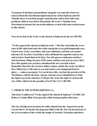 Testament. It had had some problems along the way and after Paul was
releasedfrom the first Roman imprisonment he visited Ephesus and left
Timothy there to teachthe people sound doctrine and to deal with some
problems while he traveled to Macedonia. He wrote 1 Timothy from
Macedonia to instruct his son-in-the-ministry to deal with some serious issues
in this church.
Now, let us look at the Letter to the church at Ephesus (in the new HCSB):
"To the angel of the church in Ephesus write: "The One who holds the seven
stars in His right hand and who walks among the seven gold lampstands says:
I know your works, your labor, and your endurance, and that you cannot
tolerate evil. You have testedthose who call themselves apostles and are not,
and you have found them to be liars. You also possessendurance and have
toleratedmany things because ofMy name, and have not grown weary. But I
have this againstyou: you have abandoned the love you had at first.
Remember then how far you have fallen; repent, and do the works you did at
first. Otherwise, I will come to you and remove your lampstand from its
place——unless yourepent. Yet you do have this: you hate the practices of the
Nicolaitans, whichI also hate. Anyone who has an ear should listen to what
the Spirit says to the churches. I will give the victor the right to eatfrom the
tree of life, which is in the paradise of God" Rev 2:1-7, HCSB].
1. THERE IS THE SUPERSCRIPTION, 1A.
This letter is addressed"To the angelof the church in Ephesus" [NASB]. The
Believer’s Study Bible Notes provide a little backgroundfor this letter:
The city of Ephesus is locateda few miles inland from the AegeanSea on the
CaysterRiver. Its harbor has long since filled with silt. The city boastedone of
the sevenwonders of the world, the temple of Artemis. Pausanias andothers
 