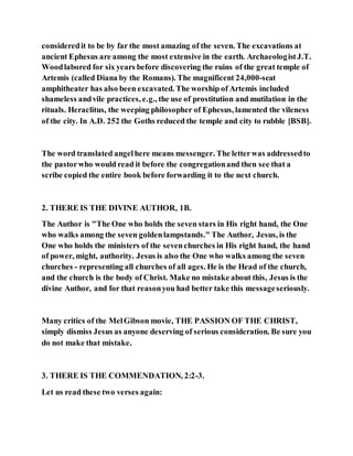 consideredit to be by far the most amazing of the seven. The excavations at
ancient Ephesus are among the most extensive in the earth. ArchaeologistJ.T.
Woodlabored for six years before discovering the ruins of the great temple of
Artemis (called Diana by the Romans). The magnificent 24,000-seat
amphitheater has also been excavated. The worship of Artemis included
shameless andvile practices, e.g., the use of prostitution and mutilation in the
rituals. Heraclitus, the weeping philosopher of Ephesus, lamented the vileness
of the city. In A.D. 252 the Goths reduced the temple and city to rubble [BSB].
The word translated angelhere means messenger. The letterwas addressedto
the pastorwho would read it before the congregationand then see that a
scribe copied the entire book before forwarding it to the next church.
2. THERE IS THE DIVINE AUTHOR, 1B.
The Author is "The One who holds the seven stars in His right hand, the One
who walks among the seven goldenlampstands." The Author, Jesus, is the
One who holds the ministers of the sevenchurches in His right hand, the hand
of power, might, authority. Jesus is also the One who walks among the seven
churches - representing all churches of all ages. He is the Head of the church,
and the church is the body of Christ. Make no mistake about this, Jesus is the
divine Author, and for that reasonyou had better take this messageseriously.
Many critics of the MelGibson movie, THE PASSION OF THE CHRIST,
simply dismiss Jesus as anyone deserving of serious consideration. Be sure you
do not make that mistake.
3. THERE IS THE COMMENDATION, 2:2-3.
Let us read these two verses again:
 