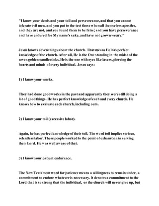 "I know your deeds and your toil and perseverance,and that you cannot
tolerate evil men, and you put to the test those who callthemselves apostles,
and they are not, and you found them to be false;and you have perseverance
and have endured for My name's sake, andhave not grownweary."
Jesus knows seventhings about the church. That means He has perfect
knowledge ofthe church. After all, He is the One standing in the midst of the
sevengolden candlesticks. He is the one with eyes like lasers, piercing the
hearts and minds of every individual. Jesus says:
1) I know your works.
They had done goodworks in the past and apparently they were still doing a
lot of goodthings. He has perfect knowledge ofeachand every church. He
knows how to evaluate eachchurch, including ours.
2) I know your toil (excessive labor).
Again, he has perfect knowledge oftheir toil. The word toil implies serious,
relentless labor. These people workedto the point of exhaustion in serving
their Lord. He was well aware of that.
3) I know your patient endurance.
The New Testamentword for patience means a willingness to remain under, a
commitment to endure whateveris necessary. It denotes a commitment to the
Lord that is so strong that the individual, or the church will never give up, but
 