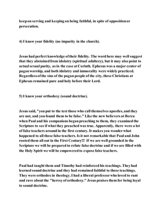 keepon serving and keeping on being faithful, in spite of oppositionor
persecution.
4) I know your fidelity (no impurity in the church).
Jesus had perfect knowledge oftheir fidelity. The word here may well suggest
that they abstainedfrom idolatry (spiritual adultery), but it may also point to
actualsexual purity, as in the case atCorinth. Ephesus was a major center of
paganworship, and both idolatry and immorality were widely practiced.
Regardlessofthe sins of the pagan people of the city, these Christians at
Ephesus remained pure and holy before their Lord.
5) I know your orthodoxy (sound doctrine).
Jesus said, "you put to the test those who call themselves apostles,and they
are not, and you found them to be false." Like the new believers at Berea
when Paul and his companions beganpreaching to them, they examined the
Scripture to see if what they preached was true. Apparently, there were a lot
of false teachers around in the first century. It makes you wonderwhat
happened to all those false teachers. Is it not remarkable that Paul and John
rooted them all out in the First Century!!! If we are well grounded in the
Scripture we will be prepared to refute false doctrine and if we are filled with
the Holy Spirit we will be empoweredto expose false teachers.
Paul had taught them and Timothy had reinforced his teachings. Theyhad
learned sound doctrine and they had remained faithful to those teachings.
They were orthodox in theology. I had a liberal professorwho loved to rant
and rave about the "heresyof orthodoxy." Jesus praises them for being loyal
to sound doctrine.
 