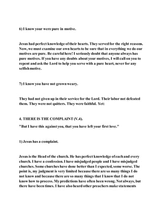 6) I know your were pure in motive.
Jesus had perfect knowledge oftheir hearts. They servedfor the right reasons.
Now, we must examine our own hearts to be sure that in everything we do our
motives are pure. Be carefulhere! I seriously doubt that anyone always has
pure motives. If you have any doubts about your motives, I will call on you to
repent and ask the Lord to help you serve with a pure heart, never for any
selfishmotive.
7) I know you have not grownweary.
They had not given up in their service for the Lord. Their labor not defeated
them. They were not quitters. They were faithful. Yet:
4. THERE IS THE COMPLAINT (V.4).
"But I have this againstyou, that you have left your first love."
1) Jesus has a complaint.
Jesus is the Head of the church. He has perfect knowledge ofeachand every
church. I have a confession. I have misjudged people and I have misjudged
churches. Some churches have done better than I expected, some worse. The
point is, my judgment is very limited because there are so many things I do
not know and because there are so many things that I know that I do not
know how to process. Mypredictions have often been wrong. Notalways, but
there have been times. I have also heard other preachers make statements
 
