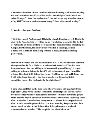 about churches when I knew the church better than they, and believe me, they
did not know that church! Jesus has perfect knowledge ofeachchurch and
when He says, "I have this againstyou," you had better pay attention. As one
of my Old Testament professorsusedto say, "Hear with a mind to obey."
2) You have lost your first love.
This is the church Paul planted. This is the church Timothy served. This is the
church the Apostle John served for many years before being exiled to the Isle
of Patmos to try to silence him. He was exiled as punishment for preaching the
Gospel. Furthermore, this church was orthodox in theology, loyal in
attendance, faithful in ministering to those in need, patiently enduring
persecution.
How could a church like that lose their first love. It may be far more common
than you think. In face, I believer we should ask ourselves if that has ever
happened to us. Are you willing to be honest with yourself today? Are you
willing to be honest before the Lord? I will be honest with you: I would be
ashamedto admit it if I did not love you as God love me, and as He loves you.
I will not ask you to confess thatto one another, or to me, but is this
something you need to confess to the Lord right now?
I have often said that by the time some of our young people graduate from
high school, they would say that some of the meanestpeople they have ever
been associatedwith have been church members. I wonder how many people
there are who are out of church today because ofharsh words spokenby some
church member. I wonder how many pastors’children have dropped out of
church and cannot be persuaded to return because they keepremember how
some church member treated them. One little girl went to schooland
announced to her teacher, "The people in that church hate us."
 