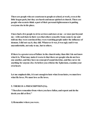 There are people who are courteous to people at school, at work, even at the
little league park, but they are harsh and mean spirited at church. There are
people who seemto think a part of their personalrighteousness is putting
everyone else in his place.
I have had a few people to sit in services andstare at me - or stare just beyond
me - with such hate in their eyes that others sensedit. Some came to me and
told me they were convinced they were watching people under the influence of
demons. I did not sayit, they did. Whatever it was, it was ugly and it was
uncomfortable, not only to me, but to others.
If there is a greaterarea of failure in the church today than this I do not know
what it is. What may make it worse is that there are people who do not love
one another, and they have no conceptof sound doctrine, and they never do
anything for anyone else. So before you criticize the Ephesians, examine your
own heart.
Let me emphasis this, it is not enough to hate what Jesus hates, we must love
what He loves. We must love as He loves.
5. THERE IS A PRESCRIPTION(5A).
"Therefore rememberfrom where you have fallen, and repent and do the
deeds you did at first."
1) Remember where you were.
 