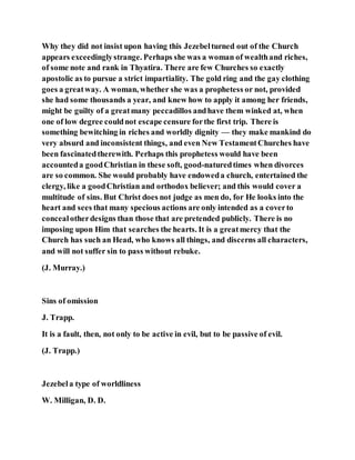 Why they did not insist upon having this Jezebelturned out of the Church
appears exceedinglystrange. Perhaps she was a woman of wealthand riches,
of some note and rank in Thyatira. There are few Churches so exactly
apostolic as to pursue a strict impartiality. The gold ring and the gay clothing
goes a greatway. A woman, whether she was a prophetess or not, provided
she had some thousands a year, and knew how to apply it among her friends,
might be guilty of a greatmany peccadillos andhave them winked at, when
one of low degree couldnot escape censure forthe first trip. There is
something bewitching in riches and worldly dignity — they make mankind do
very absurd and inconsistent things, and even New TestamentChurches have
been fascinatedtherewith. Perhaps this prophetess would have been
accounteda goodChristian in these soft, good-naturedtimes when divorces
are so common. She would probably have endoweda church, entertained the
clergy, like a goodChristian and orthodox believer; and this would cover a
multitude of sins. But Christ does not judge as men do, for He looks into the
heart and sees that many specious actions are only intended as a coverto
concealotherdesigns than those that are pretended publicly. There is no
imposing upon Him that searches the hearts. It is a greatmercy that the
Church has such an Head, who knows all things, and discerns all characters,
and will not suffer sin to pass without rebuke.
(J. Murray.)
Sins of omission
J. Trapp.
It is a fault, then, not only to be active in evil, but to be passive of evil.
(J. Trapp.)
Jezebela type of worldliness
W. Milligan, D. D.
 