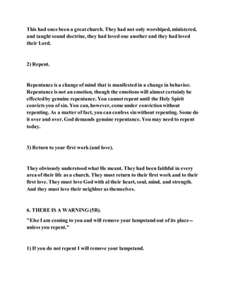 This had once been a greatchurch. They had not only worshiped, ministered,
and taught sound doctrine, they had loved one another and they had loved
their Lord.
2) Repent.
Repentance is a change of mind that is manifested in a change in behavior.
Repentance is not an emotion, though the emotions will almost certainly be
effectedby genuine repentance. You cannotrepent until the Holy Spirit
convicts you of sin. You can, however, come under convictionwithout
repenting. As a matter of fact, you can confess sinwithout repenting. Some do
it over and over. God demands genuine repentance. You may need to repent
today.
3) Return to your first work (and love).
They obviously understood what He meant. They had been faithful in every
area of their life as a church. They must return to their first work and to their
first love. They must love God with al their heart, soul, mind, and strength.
And they must love their neighbor as themselves.
6. THERE IS A WARNING (5B).
"Else I am coming to you and will remove your lampstand out of its place--
unless you repent."
1) If you do not repent I will remove your lampstand.
 