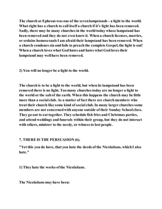 The church at Ephesus was one of the sevenlampstands - a light to the world.
What right has a church to call itself a church if it’s light has been removed.
Sadly, there may be many churches in the world today whose lampstand has
been removed and they do not even know it. When a church licenses, marries,
or ordains homosexuals I am afraid their lampstand has been removed. When
a church condones sin and fails to preach the complete Gospel, the light is out!
When a church loves what God hates and hates what God loves their
lampstand may wellhave been removed.
2) You will no longer be a light to the world.
The church is to be a light to the world, but when its lampstand has been
removed there is no light. Too many churches today are no longer a light to
the world or the saltof the earth. When this happens the church may be little
more than a socialclub. As a matter of fact there are church members who
treat their church like some kind of socialclub. In many larger churches some
members are not concernedwith anyone outside of their Sunday Schoolclass.
They go out to eat together. They schedule fish fries and Christmas parties,
and attend weddings and funerals within their group, but they do not interact
with others, minister to the needy, or witness to lost people.
7. THERE IS THE PERSUASION (6).
"Yet this you do have, that you hate the deeds of the Nicolaitans, whichI also
hate."
1) They hate the works ofthe Nicolaitans.
The Nicolaitans may have been:
 