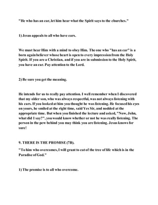 "He who has an ear, let him hear what the Spirit says to the churches."
1) Jesus appeals to all who have ears.
We must hear Him with a mind to obey Him. The one who "has an ear" is a
born againbeliever whose heart is open to every impressionfrom the Holy
Spirit. If you are a Christian, and if you are in submission to the Holy Spirit,
you have an ear. Pay attention to the Lord.
2) Be sure you get the meaning.
He intends for us to really pay attention. I well remember when I discovered
that my older son, who was always respectful, was not always listening with
his ears. If you lookedat him you thought he was listening. He focusedhis eyes
on yours, he smiled at the right time, said Yes Sir, and nodded at the
appropriate time. But when you finished the lecture and asked, "Now, John,
what did I say?", youwould know whether or not he was really listening. The
person in the pew behind you may think you are listening. Jesus knows for
sure!
9. THERE IS THE PROMISE (7B).
"To him who overcomes,I will grant to eatof the tree of life which is in the
Paradise ofGod."
1) The promise is to all who overcome.
 