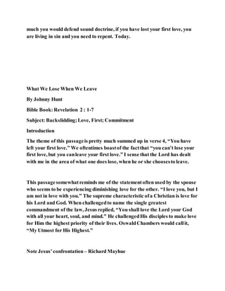 much you would defend sound doctrine, if you have lost your first love, you
are living in sin and you need to repent. Today.
What We Lose When We Leave
By Johnny Hunt
Bible Book:Revelation 2 : 1-7
Subject: Backslidding;Love, First; Commitment
Introduction
The theme of this passageis pretty much summed up in verse 4, “You have
left your first love.” We oftentimes boastof the factthat “you can’t lose your
first love, but you canleave your first love.” I sense that the Lord has dealt
with me in the area of what one does lose, when he or she choosesto leave.
This passagesomewhatreminds me of the statementoften used by the spouse
who seems to be experiencing diminishing love for the other. “I love you, but I
am not in love with you.” The supreme characteristic ofa Christian is love for
his Lord and God. When challengedto name the single greatest
commandment of the law, Jesus replied, “You shall love the Lord your God
with all your heart, soul, and mind.” He challengedHis disciples to make love
for Him the highest priority of their lives. OswaldChambers would callit,
“My Utmost for His Highest.”
Note Jesus’confrontation – Richard Mayhue
 