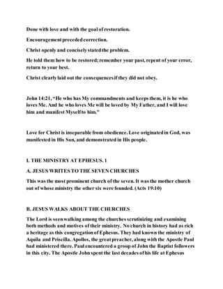 Done with love and with the goalof restoration.
Encouragementprecededcorrection.
Christ openly and conciselystatedthe problem.
He told them how to be restored;remember your past, repent of your error,
return to your best.
Christ clearlylaid out the consequencesif they did not obey.
John 14:21, “He who has My commandments and keeps them, it is he who
loves Me. And he who loves Me will be loved by My Father, and I will love
him and manifest Myselfto him."
Love for Christ is inseparable from obedience. Love originatedin God, was
manifested in His Son, and demonstrated in His people.
I. THE MINISTRYAT EPHESUS. 1
A. JESUS WRITES TO THE SEVEN CHURCHES
This was the most prominent church of the seven. It was the mother church
out of whose ministry the other six were founded. (Acts 19:10)
B. JESUS WALKS ABOUT THE CHURCHES
The Lord is seenwalking among the churches scrutinizing and examining
both methods and motives of their ministry. No church in history had as rich
a heritage as this congregationof Ephesus. They had known the ministry of
Aquila and Priscilla. Apollos, the greatpreacher, along with the Apostle Paul
had ministered there. Paul encountered a group of John the Baptist followers
in this city. The Apostle John spent the last decades ofhis life at Ephesus
 
