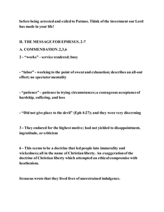 before being arrestedand exiled to Patmos. Think of the investment our Lord
has made in your life!
II. THE MESSAGE FOR EPHESUS. 2-7
A. COMMENDATION.2,3,6
2 - “works”– service rendered; busy
- “labor” - working to the point of sweatand exhaustion; describes an all-out
effort; no spectatormentality
- “patience” – patience in trying circumstances;a courageous acceptanceof
hardship, suffering, and loss
- “Did not give place to the devil” (Eph 4:27); and they were very discerning
3 - They endured for the highest motive; had not yielded to disappointment,
ingratitude, or criticism
6 - This seems to be a doctrine that led people into immorality and
wickedness;all in the name of Christian liberty. An exaggerationof the
doctrine of Christian liberty which attempted an ethicalcompromise with
heathenism.
Irenaeus wrote that they lived lives of unrestrained indulgence.
 